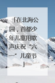在北海公园，首都少年儿童用歌声庆祝“六一”儿童节