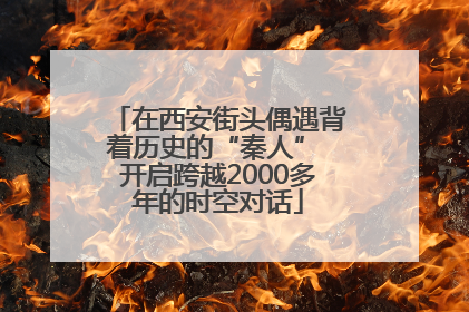 在西安街头偶遇背着历史的“秦人” 开启跨越2000多年的时空对话