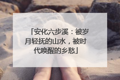 安化六步溪：被岁月轻抚的山水，被时代唤醒的乡愁