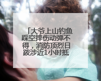 大爷上山钓鱼踩空摔伤动弹不得，消防顶烈日跋涉近1小时抵达救援