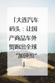 大连汽车码头：让国产商品车外贸跑出全球“加速度”