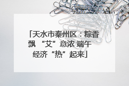 天水市秦州区：粽香飘 “艾”意浓 端午经济“热”起来