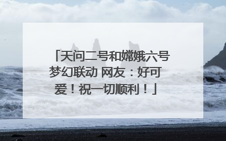 天问二号和嫦娥六号梦幻联动 网友：好可爱！祝一切顺利！