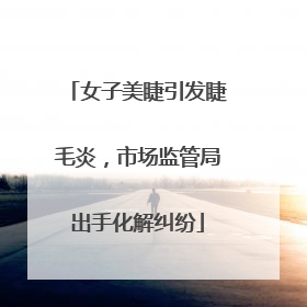 女子美睫引发睫毛炎，市场监管局出手化解纠纷