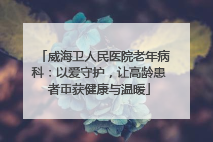 威海卫人民医院老年病科：以爱守护，让高龄患者重获健康与温暖