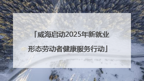 威海启动2025年新就业形态劳动者健康服务行动