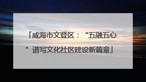 威海市文登区：“五融五心”谱写文化社区建设新篇章