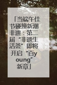 当端午佳节碰撞新潮非遗：第二届“非遗生活荟”即将开启“百young”新章