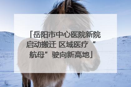 岳阳市中心医院新院启动搬迁 区域医疗“航母”驶向新高地