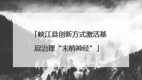 峡江县创新方式激活基层治理“末梢神经”