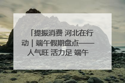 提振消费 河北在行动｜端午假期盘点——人气旺 活力足 端午经济“热浪”迭起