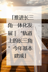 推进长三角一体化发展｜“轨道上的长三角”今年基本建成