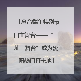 总台端午特别节目主舞台——“一址三舞台”成为沈阳热门打卡地
