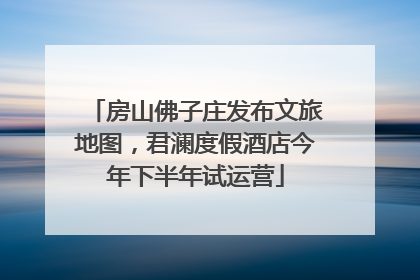 房山佛子庄发布文旅地图，君澜度假酒店今年下半年试运营