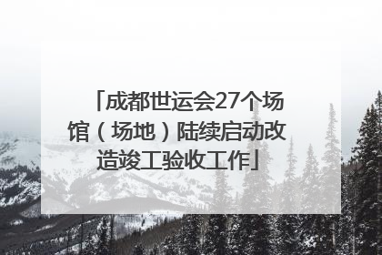 成都世运会27个场馆（场地）陆续启动改造竣工验收工作