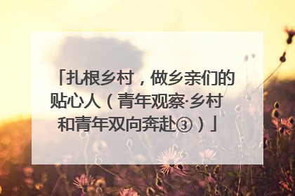 扎根乡村，做乡亲们的贴心人（青年观察·乡村和青年双向奔赴③）