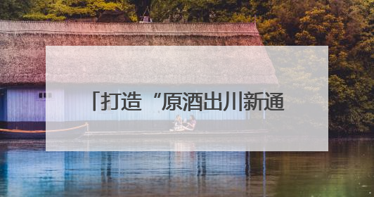 打造“原酒出川新通路”，川酒集团重塑原酒产业价值版图