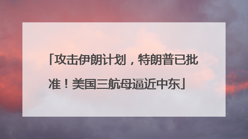 攻击伊朗计划，特朗普已批准！美国三航母逼近中东