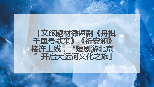 文旅题材微短剧《舟楫千里号歌来》《祈安澜》接连上线，“短剧游北京”开启大运河文化之旅
