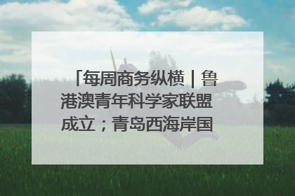 每周商务纵横｜鲁港澳青年科学家联盟成立；青岛西海岸国际能源自贸港启用