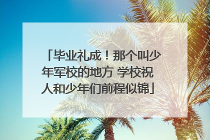 毕业礼成！那个叫少年军校的地方 学校祝人和少年们前程似锦