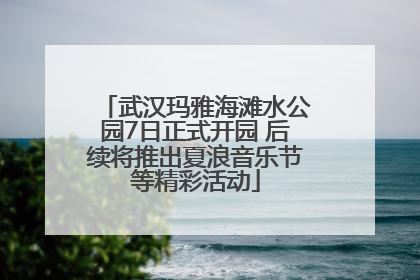武汉玛雅海滩水公园7日正式开园 后续将推出夏浪音乐节等精彩活动