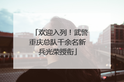 欢迎入列！武警重庆总队千余名新兵光荣授衔
