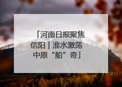 河南日报聚焦信阳｜淮水激荡中原“船”奇
