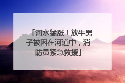 河水猛涨！放牛男子被困在河道中，消防员紧急救援