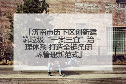 济南市历下区创新建筑垃圾“一案三查”治理体系 打造全链条闭环管理新范式