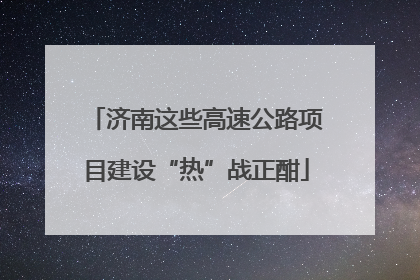 济南这些高速公路项目建设“热”战正酣
