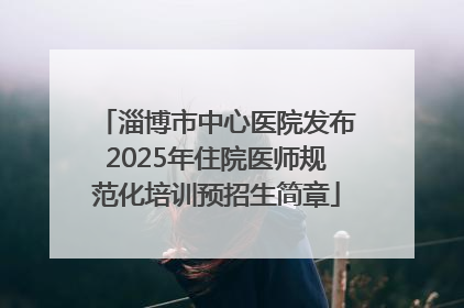 淄博市中心医院发布2025年住院医师规范化培训预招生简章