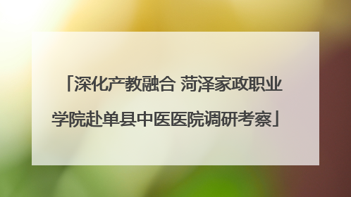 深化产教融合 菏泽家政职业学院赴单县中医医院调研考察