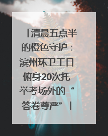 清晨五点半的橙色守护：滨州环卫工日俯身20次托举考场外的“答卷尊严”