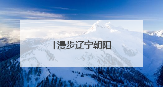 漫步辽宁朝阳：感受穿越亿年的文明交响