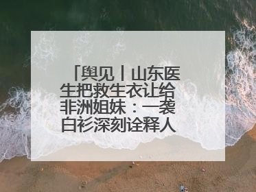 舆见丨山东医生把救生衣让给非洲姐妹：一袭白衫深刻诠释人类命运共同体