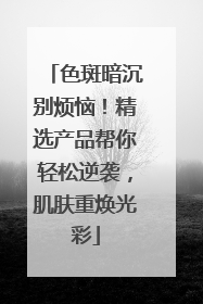 色斑暗沉别烦恼！精选产品帮你轻松逆袭，肌肤重焕光彩