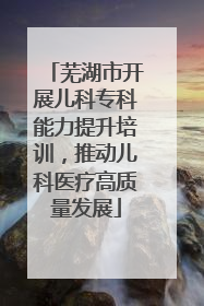 芜湖市开展儿科专科能力提升培训，推动儿科医疗高质量发展