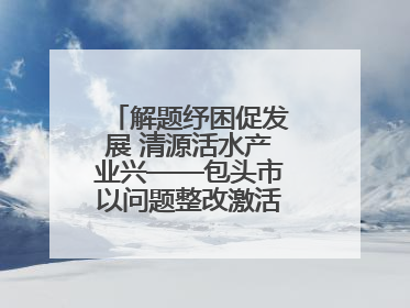 解题纾困促发展 清源活水产业兴——包头市以问题整改激活绿色发展脉动
