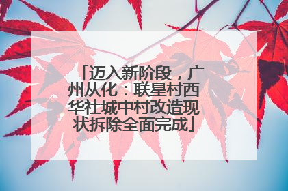迈入新阶段，广州从化：联星村西华社城中村改造现状拆除全面完成