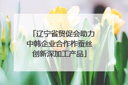 辽宁省贸促会助力中韩企业合作柞蚕丝创新深加工产品