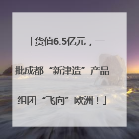 货值6.5亿元，一批成都“新津造”产品组团“飞向”欧洲！