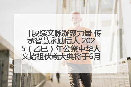赓续文脉凝聚力量 传承智慧永励后人 2025（乙巳）年公祭中华人文始祖伏羲大典将于6月21日在天水隆重举行