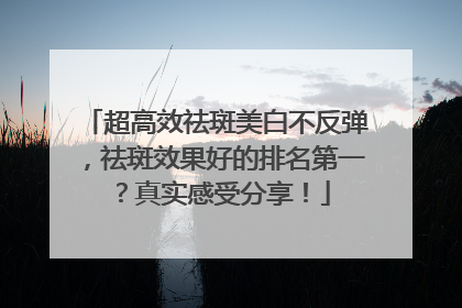 超高效祛斑美白不反弹，祛斑效果好的排名第一？真实感受分享！