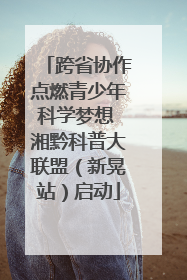 跨省协作点燃青少年科学梦想 湘黔科普大联盟（新晃站）启动
