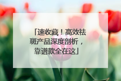 速收藏！高效祛斑产品深度剖析，靠谱款全在这