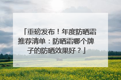 重磅发布！年度防晒霜推荐清单：防晒霜哪个牌子的防晒效果好？