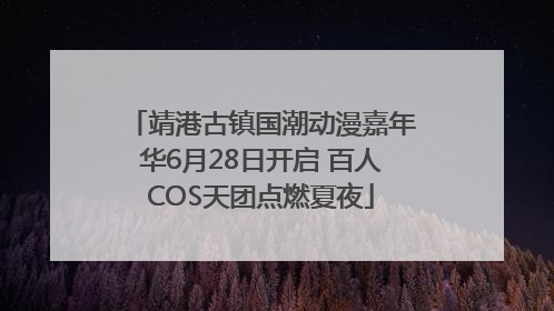 靖港古镇国潮动漫嘉年华6月28日开启 百人COS天团点燃夏夜