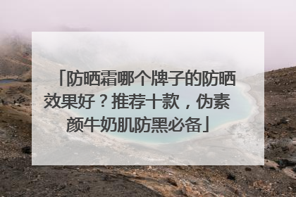 防晒霜哪个牌子的防晒效果好？推荐十款，伪素颜牛奶肌防黑必备