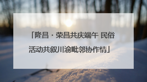 隆昌・荣昌共庆端午 民俗活动共叙川渝毗邻协作情